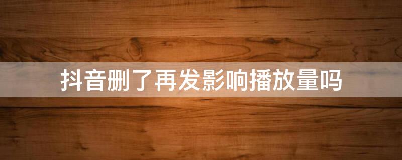 抖音删了再发影响播放量吗 抖音删了重发没播放量