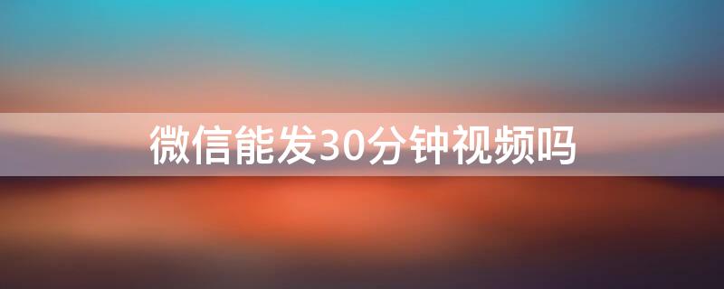 微信能发30分钟视频吗（微信可以发30分钟视频吗）