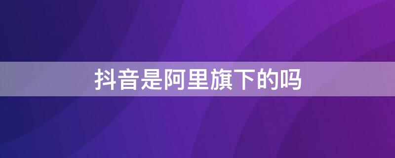 抖音是阿里旗下的吗（抖音是不是阿里巴巴旗下）