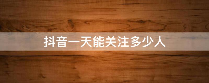 抖音一天能关注多少人 抖音一天能关注多少人不影响权重?