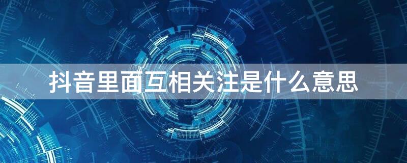 抖音里面互相关注是什么意思 抖音里的相互关注是什么意思