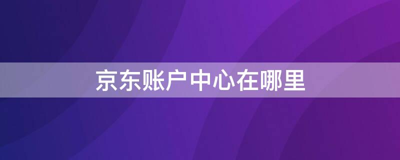 京东账户中心在哪里（京东账户中心在哪里打开）