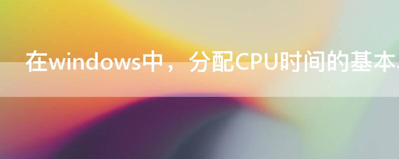 在windows中，分配CPU时间的基本单位是 分配CPU时间的基本单位是