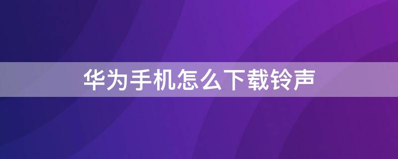 华为手机怎么下载铃声（华为手机怎么下载铃声不花钱）