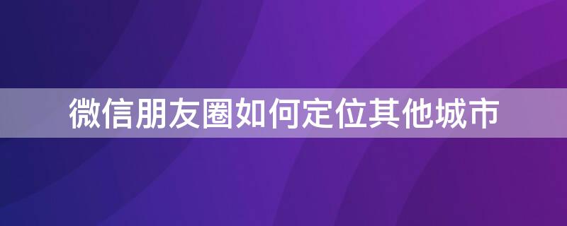 微信朋友圈如何定位其他城市 微信朋友圈如何定位其他城市天气