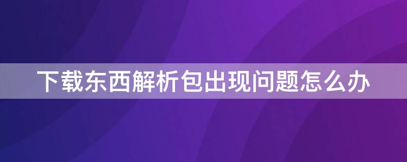 下载东西解析包出现问题怎么办（下载解析包有问题怎么办）