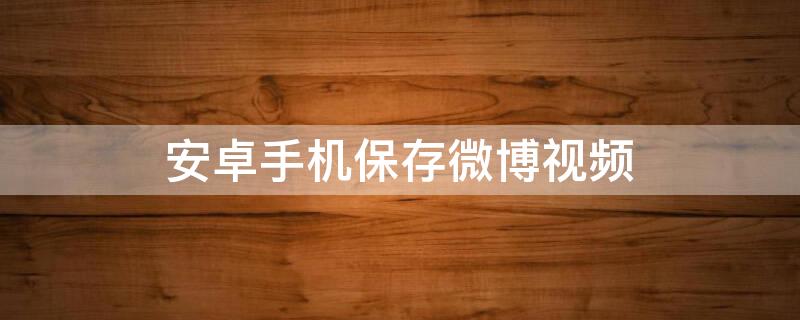 安卓手机保存微博视频 安卓手机保存微博视频到相册