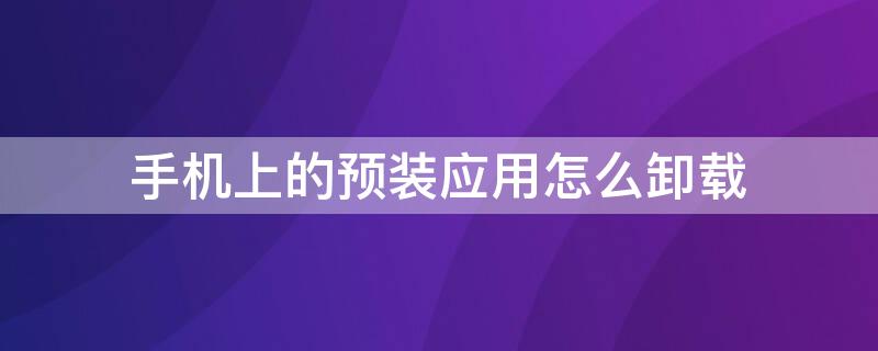 手机上的预装应用怎么卸载 手机上的预装应用怎么卸载不了