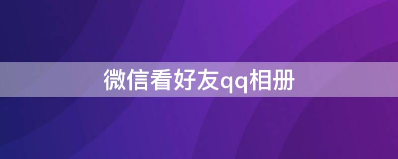 微信看好友qq相册（微信上查看好友QQ相册）