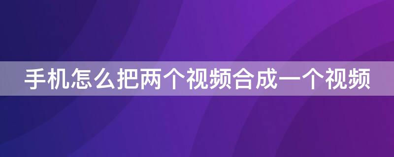 手机怎么把两个视频合成一个视频（手机怎么把两个视频合成一个视频软件）