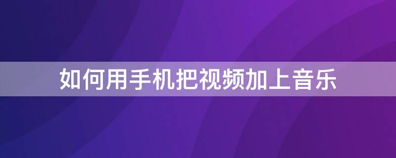 如何用手机把视频加上音乐 手机上怎么给视频加音乐