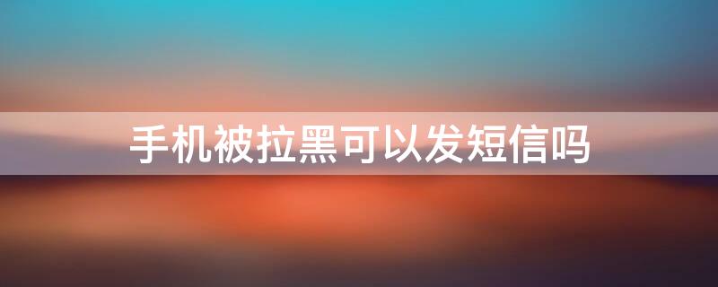 手机被拉黑可以发短信吗 手机号码被拉黑可以发短信吗