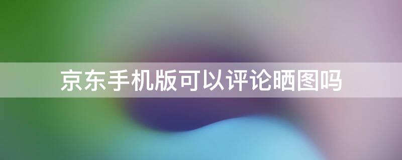 京东手机版可以评论晒图吗（京东手机版可以评论晒图吗嘛）