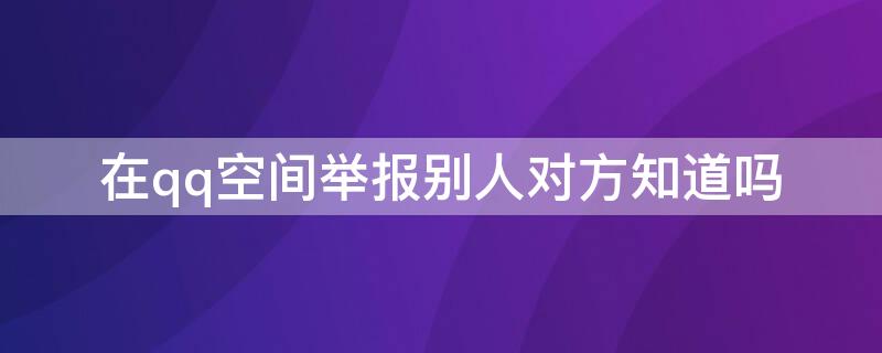 在qq空间举报别人对方知道吗 在qq空间举报别人对方知道举报内容吗