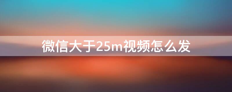 微信大于25m视频怎么发 微信怎么样发大于25m的视频