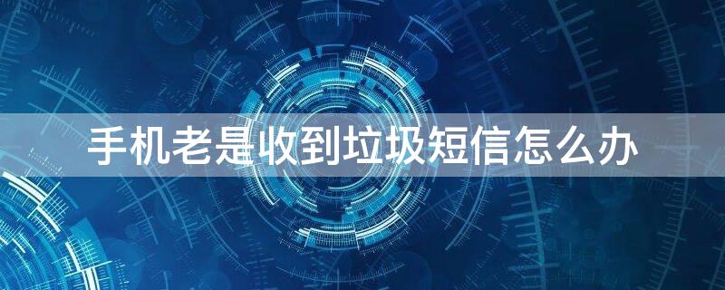 手机老是收到垃圾短信怎么办（手机总是收到垃圾短信怎么办?）