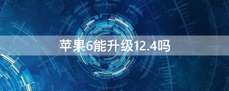 iPhone6能升级12.4吗 苹果6可以升级12.4吗