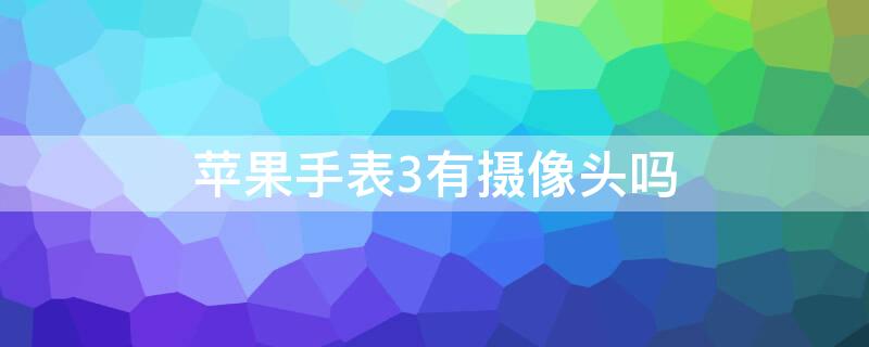 iPhone手表3有摄像头吗 苹果手表3能拍照吗