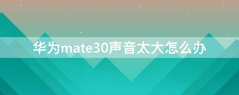 华为mate30声音太大怎么办（华为mate30声音忽大忽小怎么回事）