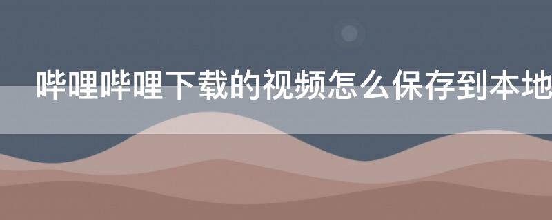 哔哩哔哩下载的视频怎么保存到本地 哔哩哔哩下载的视频怎么保存到本地手机