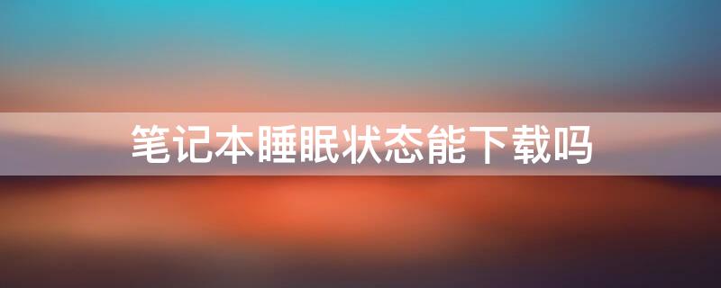 笔记本睡眠状态能下载吗 笔记本休眠状态能下载吗