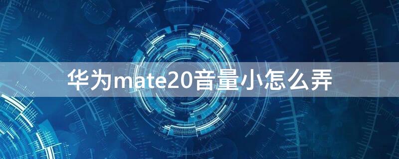 华为mate20音量小怎么弄（华为mate20声音小怎么调）