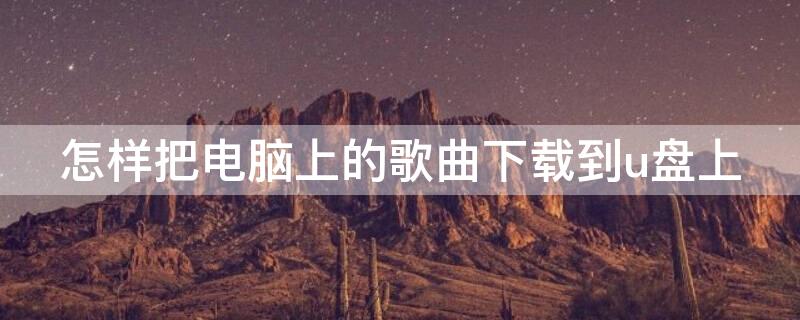 怎样把电脑上的歌曲下载到u盘上 如何把电脑上的歌曲下载到U盘上