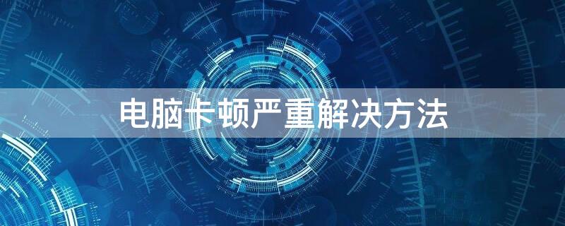 电脑卡顿严重解决方法 台式电脑卡顿严重解决方法