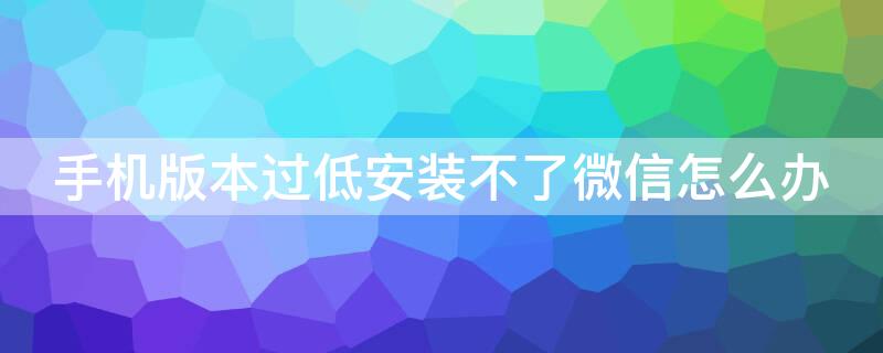 手机版本过低安装不了微信怎么办 安卓版本太低安装不了微信怎么办