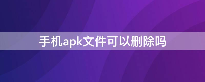 手机apk文件可以删除吗 apk文件可以删除吗