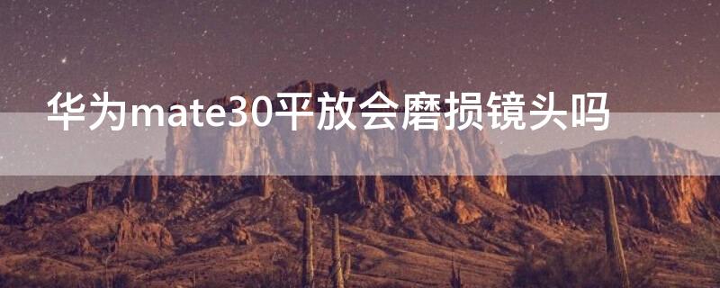 华为mate30平放会磨损镜头吗 华为mate30镜头容易碎吗