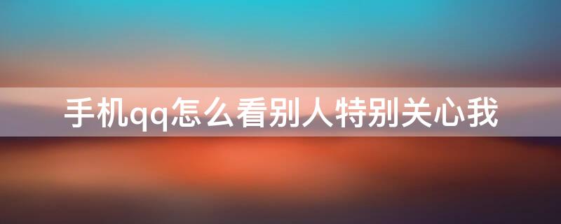 手机qq怎么看别人特别关心我（手机qq里怎么看别人特别关心我）