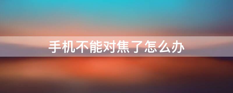 手机不能对焦了怎么办 手机不会对焦了怎么办