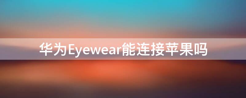 华为Eyewear能连接iPhone吗 eyewear连接手机