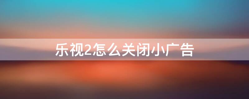 乐视2怎么关闭小广告（乐视2手机广告禁止设置）