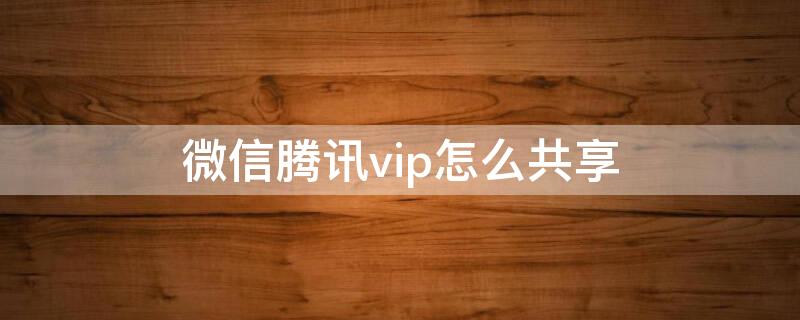 微信腾讯vip怎么共享 腾讯微信VIP怎么共享