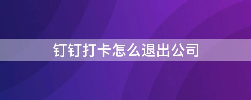 钉钉打卡怎么退出公司（钉钉打卡退出公司了,考勤记录怎么查看）