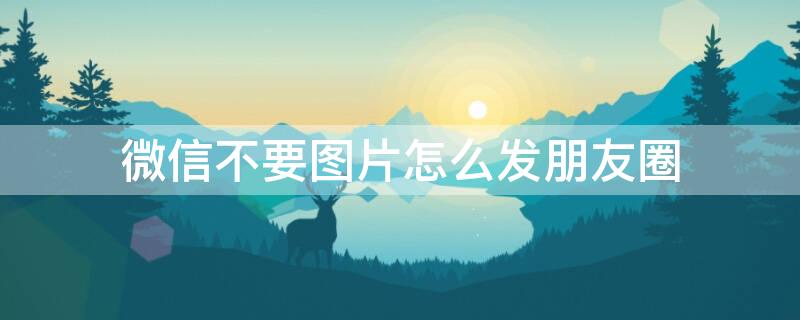 微信不要图片怎么发朋友圈（微信如何发不要图片的朋友圈）