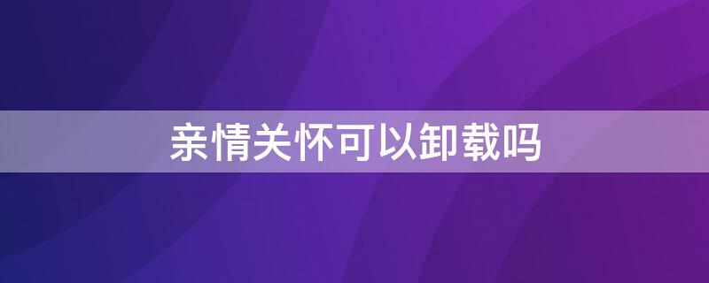 亲情关怀可以卸载吗（亲情守护可以卸载吗）