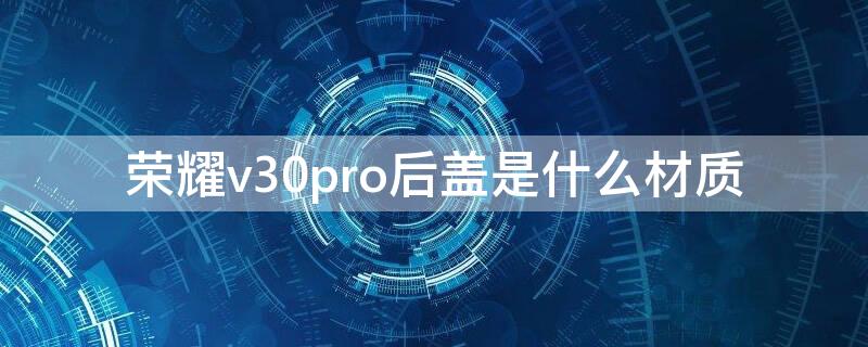 荣耀v30pro后盖是什么材质（荣耀v30pro后盖是什么材质容易碎吗）