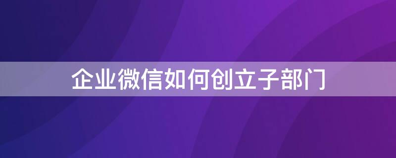 企业微信如何创立子部门（企业微信如何创立子部门账号）