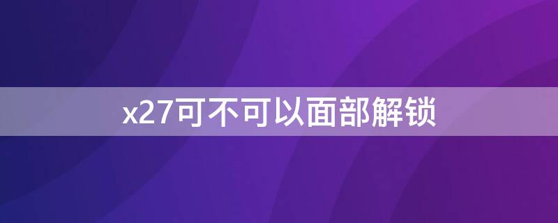 x27可不可以面部解锁（x27可以人脸识别解锁吗）