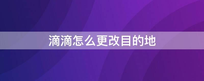 滴滴怎么更改目的地 怎样修改滴滴目的地