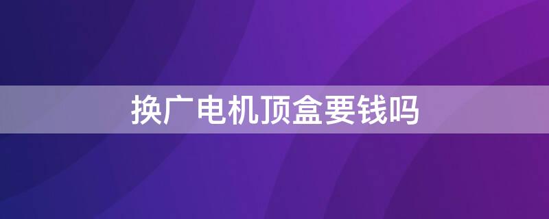 换广电机顶盒要钱吗（广电机顶盒是不是免费换）