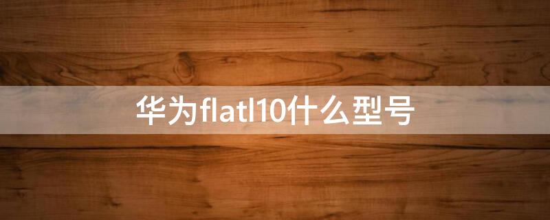 华为flatl10什么型号 flatl10是华为什么型号手机