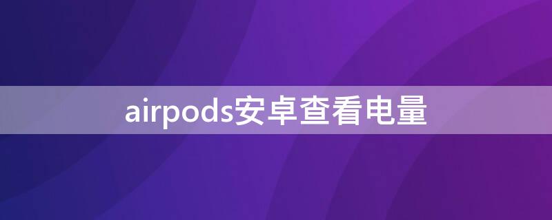 airpods安卓查看电量 airpods电量安卓怎么看