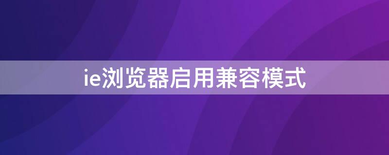 ie浏览器启用兼容模式 ie浏览器怎么兼容模式