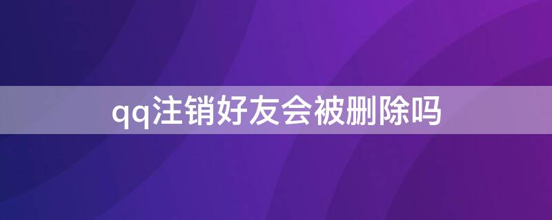 qq注销好友会被删除吗 QQ注销好友还有吗