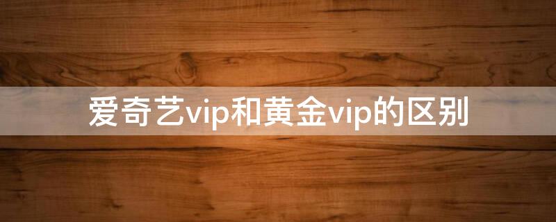 爱奇艺vip和黄金vip的区别 爱奇艺vip和爱奇艺黄金vip