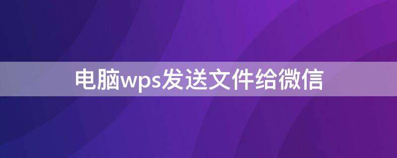 电脑wps发送文件给微信 电脑版wps怎么发送文件到微信